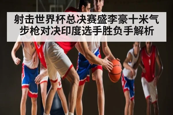 射击世界杯总决赛盛李豪十米气步枪对决印度选手胜负手解析