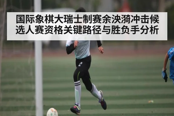 国际象棋大瑞士制赛余泱漪冲击候选人赛资格关键路径与胜负手分析