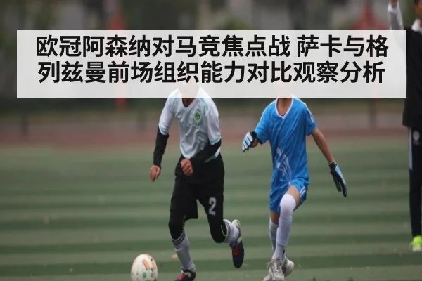 欧冠阿森纳对马竞焦点战 萨卡与格列兹曼前场组织能力对比观察分析